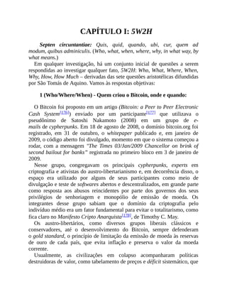 CAPÍTULO I: 5W2H
Septen circuntantiae: Quis, quid, quando, ubi, cur, quem ad
modum, quibus adminiculis. (Who, what, when, where, why, in what way, by
what means.)
Em qualquer investigação, há um conjunto inicial de questões a serem
respondidas ao investigar qualquer fato, 5W2H: Who, What, Where, When,
Why, How, How Much – derivadas das sete questões aristotélicas difundidas
por São Tomás de Aquino. Vamos às respostas objetivas:
1 (Who/Where/When) - Quem criou o Bitcoin, onde e quando:
O Bitcoin foi proposto em um artigo (Bitcoin: a Peer to Peer Electronic
Cash System[176]) enviado por um participante[177] que utilizava o
pseudônimo de Satoshi Nakamoto (2008) em um grupo de e-
mails de cypherpunks. Em 18 de agosto de 2008, o domínio bitcoin.org foi
registrado, em 31 de outubro, o whitepaper publicado e, em janeiro de
2009, o código aberto foi divulgado, momento em que o sistema começou a
rodar, com a mensagem "The Times 03/Jan/2009 Chancellor on brink of
second bailout for banks” registrada no primeiro bloco em 3 de janeiro de
2009.
Nesse grupo, congregavam os principais cypherpunks, experts em
criptografia e ativistas do austro-libertarianismo e, em decorrência disso, o
espaço era utilizado por alguns de seus participantes como meio de
divulgação e teste de softwares abertos e descentralizados, em grande parte
como resposta aos abusos reincidentes por parte dos governos dos seus
privilégios de senhoriagem e monopólio de emissão de moeda. Os
integrantes desse grupo sabiam que o domínio da criptografia pelo
indivíduo médio era um fator fundamental para evitar o totalitarismo, como
fica claro no Manifesto Cripto Anarquista[178], de Timothy C. May.
Os austro-libertários, como diversos grupos liberais clássicos e
conservadores, até o desenvolvimento do Bitcoin, sempre defenderam
o gold standard, o princípio de limitação da emissão de moeda às reservas
de ouro de cada país, que evita inflação e preserva o valor da moeda
corrente.
Usualmente, as civilizações em colapso acompanharam políticas
destruidoras de valor, como tabelamento de preços e déficit sistemático, que
 