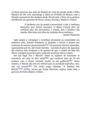só foram possíveis por meio da diluição do valor da moeda, desde o Édito
Máximo de 301 A.D. (homólogo à tabela da SUNAB em Roma), com a
diluição exponencial dos denários desde Diocleciano e Nero até as práticas
semelhantes nos governos de Nixon, Sarney, Kirchner, Maduro e Chávez.
O problema raiz da moeda convencional é toda a confiança
necessária para fazê-la funcionar. O Banco Central deve ser
confiável para não desvalorizar a moeda, mas o histórico das
moedas fiduciárias está cheio de violações dessa confiança.
Satoshi Nakamoto
Após propor o whitepaper e contribuir ativamente na comunidade nos
primeiros anos, Satoshi Nakamoto se despediu e deixou o projeto que
continuou de maneira descentralizada[179]. Os primeiros bitcoins minerados,
supostamente por ele, não foram movidos – servindo de prova de segurança
das carteiras mais modernas e de garantia de que o criador até hoje não
obteve vantagem pecuniária pela venda dos primeiros tokens criados.
Em que lugar fica o Bitcoin? Todos os registros de transações se
encontram em cada nó (full node)[180], que totalizam mais de 10 mil
usuários com o cliente instalado (nodes ou nós públicos)[181]. Desta
maneira, o Bitcoin não está em nenhum país ou jurisdição específica, mas,
sim, nas nuvens[182]. Um ótimo artigo chamado “A fabulosa ilha
Bitcoin”[183] (2015), escrito por Felipe Micaroni, explica muito bem o
processo de forma didática e lúdica.
 