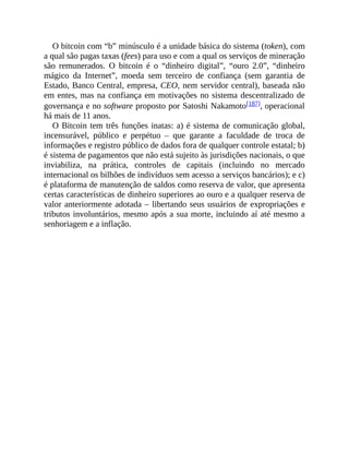 O bitcoin com “b” minúsculo é a unidade básica do sistema (token), com
a qual são pagas taxas (fees) para uso e com a qual os serviços de mineração
são remunerados. O bitcoin é o “dinheiro digital”, “ouro 2.0”, “dinheiro
mágico da Internet”, moeda sem terceiro de confiança (sem garantia de
Estado, Banco Central, empresa, CEO, nem servidor central), baseada não
em entes, mas na confiança em motivações no sistema descentralizado de
governança e no software proposto por Satoshi Nakamoto[187], operacional
há mais de 11 anos.
O Bitcoin tem três funções inatas: a) é sistema de comunicação global,
incensurável, público e perpétuo – que garante a faculdade de troca de
informações e registro público de dados fora de qualquer controle estatal; b)
é sistema de pagamentos que não está sujeito às jurisdições nacionais, o que
inviabiliza, na prática, controles de capitais (incluindo no mercado
internacional os bilhões de indivíduos sem acesso a serviços bancários); e c)
é plataforma de manutenção de saldos como reserva de valor, que apresenta
certas características de dinheiro superiores ao ouro e a qualquer reserva de
valor anteriormente adotada – libertando seus usuários de expropriações e
tributos involuntários, mesmo após a sua morte, incluindo aí até mesmo a
senhoriagem e a inflação.
 