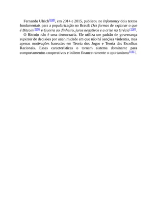 Fernando Ulrich[188], em 2014 e 2015, publicou no Infomoney dois textos
fundamentais para a popularização no Brasil: Dez formas de explicar o que
é Bitcoin[189] e Guerra ao dinheiro, juros negativos e a crise na Grécia[190].
O Bitcoin não é uma democracia. Ele utiliza um padrão de governança
superior de decisões por unanimidade em que não há sanções violentas, mas
apenas motivações baseadas em Teoria dos Jogos e Teoria das Escolhas
Racionais. Essas características o tornam sistema dominante para
comportamentos cooperativos e inibem financeiramente o oportunismo[191].
 