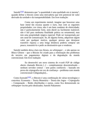 Satoshi[192] demonstra que “a quantidade é uma qualidade em si mesma",
quando define o bitcoin como uma mercadoria que tem potencial de valor
derivado da raridade e da transportabilidade. Em livre tradução:
Como um experimento mental, imagine que houvesse uma
base metal tão escassa quanto o ouro, mas com as seguintes
propriedades: cor cinza; não é um bom condutor de eletricidade;
não é particularmente forte, nem dúctil ou facilmente maleável;
não é útil para nenhuma finalidade prática ou ornamental, mas
tem uma propriedade mágica especial: Pode ser transportada por
um canal de comunicação. Se, de alguma forma, adquirisse algum
valor por qualquer motivo, qualquer pessoa que desejasse
transferir riqueza a uma longa distância poderia comprar um
pouco, transmiti-lo e pedir ao destinatário que o vendesse.
Satoshi também deixa claro nos fóruns, no whitepaper – e não apenas no
Bloco Gênese – que o Bitcoin foi criado para a eliminação dos problemas
do terceiro em pagamentos digitais e da degradação da moeda
convencional. Em livre tradução:
Eu desenvolvi um novo sistema de e-cash P2P de código
aberto chamado Bitcoin [..] – completamente descentralizado –
nenhum servidor central – sem partes confiáveis – baseado em
prova de criptografia em vez de confiança – problema com moeda
convencional é [degradação]...
Como ilustrado[193], o Bitcoin é uma combinação de várias tecnologias e
conceitos: Economia – Teoria Monetária – Teoria dos Jogos – Criptografia
– Computação – Redes distribuídas e outras, como fica demonstrado no
whitepaper escrito pelo idealizador, Satoshi Nakamoto:
 