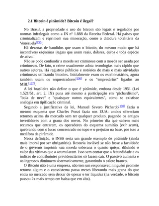 2.1 Bitcoin é pirâmide? Bitcoin é ilegal?
No Brasil, a propriedade e uso do bitcoin são legais e regulados por
normas infralegais como a IN nº 1.888 da Receita Federal. Há países que
criminalizam e reprimem sua mineração, como a ditadura totalitária da
Venezuela[195].
Há dezenas de bandidos que usam o bitcoin, do mesmo modo que há
incontáveis esquemas ilegais que usam reais, dólares, euros e toda espécie
de ativo.
Não se pode confundir a moeda ser criminosa com a moeda ser usada por
criminosos. De fato, o crime usualmente adota tecnologias mais rápido que
outros setores. Há registros públicos e notórios de mais e mais atividades
criminosas utilizando bitcoins. Inicialmente eram os estelionatários, agora
também usam os sequestradores[196] e os “empresários” ligados ao
MBL[197].
A lei brasileira não define o que é pirâmide, embora desde 1951 (Lei
1.521/51, art. 2, IX) puna até mesmo a participação em "pichardismo",
"bola de neve" e "quaisquer outros equivalentes", como se existisse
analogia em tipificação criminal.
Segundo a justificativa da lei, Manuel Severo Pichardo[198] fazia o
mesmo esquema que Charles Ponzi fazia nos EUA: ambos ofereciam
retornos acima do mercado sem ter qualquer produto, pagando os antigos
investidores com a grana dos novos. No primeiro dia que saírem mais
recursos que entrarem, os operadores do esquema sumirão (exit scam),
quebrando com o lucro concentrado no topo e o prejuízo na base, por isso a
metáfora da pirâmide.
Nessa definição, o INSS seria um grande exemplo de pirâmide (ainda
mais imoral por ser obrigatório). Restaria inviável se não fosse a faculdade
de o governo imprimir sua moeda soberana o quanto quiser, diluindo o
valor das vítimas que a acumularam. Isso sem contar que a fecundidade e os
índices de contribuintes previdenciários só fazem cair. O passivo aumenta e
os ingressos diminuem sistematicamente, garantindo o calote branco.
O Bitcoin não é uma empresa, não tem um responsável, ninguém promete
retorno algum e o ecossistema passa meses liberando mais grana do que
entra no mercado sem deixar de operar e ter liquidez (na verdade, o bitcoin
passou 2x mais tempo em baixa que em alta).
 