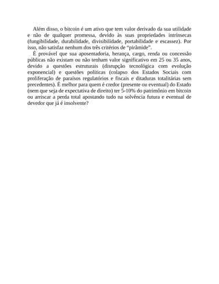 Além disso, o bitcoin é um ativo que tem valor derivado da sua utilidade
e não de qualquer promessa, devido às suas propriedades intrínsecas
(fungibilidade, durabilidade, divisibilidade, portabilidade e escassez). Por
isso, não satisfaz nenhum dos três critérios de “pirâmide”.
É provável que sua aposentadoria, herança, cargo, renda ou concessão
públicas não existam ou não tenham valor significativo em 25 ou 35 anos,
devido a questões estruturais (disrupção tecnológica com evolução
exponencial) e questões políticas (colapso dos Estados Sociais com
proliferação de paraísos regulatórios e fiscais e ditaduras totalitárias sem
precedentes). É melhor para quem é credor (presente ou eventual) do Estado
(nem que seja de expectativa de direito) ter 5-10% do patrimônio em bitcoin
ou arriscar a perda total apostando tudo na solvência futura e eventual de
devedor que já é insolvente?
 