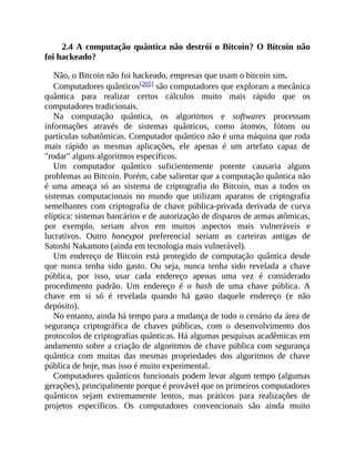 2.4 A computação quântica não destrói o Bitcoin? O Bitcoin não
foi hackeado?
Não, o Bitcoin não foi hackeado, empresas que usam o bitcoin sim.
Computadores quânticos[205] são computadores que exploram a mecânica
quântica para realizar certos cálculos muito mais rápido que os
computadores tradicionais.
Na computação quântica, os algoritmos e softwares processam
informações através de sistemas quânticos, como átomos, fótons ou
partículas subatômicas. Computador quântico não é uma máquina que roda
mais rápido as mesmas aplicações, ele apenas é um artefato capaz de
"rodar" alguns algoritmos específicos.
Um computador quântico suficientemente potente causaria alguns
problemas ao Bitcoin. Porém, cabe salientar que a computação quântica não
é uma ameaça só ao sistema de criptografia do Bitcoin, mas a todos os
sistemas computacionais no mundo que utilizam aparatos de criptografia
semelhantes com criptografia de chave pública-privada derivada de curva
elíptica: sistemas bancários e de autorização de disparos de armas atômicas,
por exemplo, seriam alvos em muitos aspectos mais vulneráveis e
lucrativos. Outro honeypot preferencial seriam as carteiras antigas de
Satoshi Nakamoto (ainda em tecnologia mais vulnerável).
Um endereço de Bitcoin está protegido de computação quântica desde
que nunca tenha sido gasto. Ou seja, nunca tenha sido revelada a chave
pública, por isso, usar cada endereço apenas uma vez é considerado
procedimento padrão. Um endereço é o hash de uma chave pública. A
chave em si só é revelada quando há gasto daquele endereço (e não
depósito).
No entanto, ainda há tempo para a mudança de todo o cenário da área de
segurança criptográfica de chaves públicas, com o desenvolvimento dos
protocolos de criptografias quânticas. Há algumas pesquisas acadêmicas em
andamento sobre a criação de algoritmos de chave pública com segurança
quântica com muitas das mesmas propriedades dos algoritmos de chave
pública de hoje, mas isso é muito experimental.
Computadores quânticos funcionais podem levar algum tempo (algumas
gerações), principalmente porque é provável que os primeiros computadores
quânticos sejam extremamente lentos, mas práticos para realizações de
projetos específicos. Os computadores convencionais são ainda muito
 