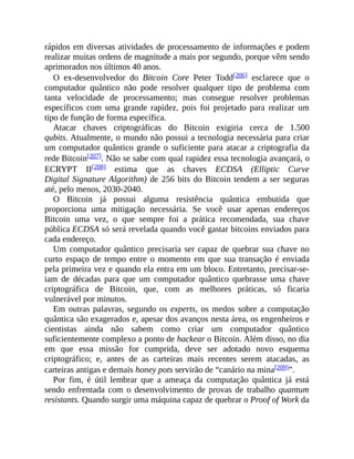 rápidos em diversas atividades de processamento de informações e podem
realizar muitas ordens de magnitude a mais por segundo, porque vêm sendo
aprimorados nos últimos 40 anos.
O ex-desenvolvedor do Bitcoin Core Peter Todd[206] esclarece que o
computador quântico não pode resolver qualquer tipo de problema com
tanta velocidade de processamento; mas consegue resolver problemas
específicos com uma grande rapidez, pois foi projetado para realizar um
tipo de função de forma específica.
Atacar chaves criptográficas do Bitcoin exigiria cerca de 1.500
qubits. Atualmente, o mundo não possui a tecnologia necessária para criar
um computador quântico grande o suficiente para atacar a criptografia da
rede Bitcoin[207]. Não se sabe com qual rapidez essa tecnologia avançará, o
ECRYPT II[208] estima que as chaves ECDSA (Elliptic Curve
Digital Signature Algorithm) de 256 bits do Bitcoin tendem a ser seguras
até, pelo menos, 2030-2040.
O Bitcoin já possui alguma resistência quântica embutida que
proporciona uma mitigação necessária. Se você usar apenas endereços
Bitcoin uma vez, o que sempre foi a prática recomendada, sua chave
pública ECDSA só será revelada quando você gastar bitcoins enviados para
cada endereço.
Um computador quântico precisaria ser capaz de quebrar sua chave no
curto espaço de tempo entre o momento em que sua transação é enviada
pela primeira vez e quando ela entra em um bloco. Entretanto, precisar-se-
iam de décadas para que um computador quântico quebrasse uma chave
criptográfica de Bitcoin, que, com as melhores práticas, só ficaria
vulnerável por minutos.
Em outras palavras, segundo os experts, os medos sobre a computação
quântica são exagerados e, apesar dos avanços nesta área, os engenheiros e
cientistas ainda não sabem como criar um computador quântico
suficientemente complexo a ponto de hackear o Bitcoin. Além disso, no dia
em que essa missão for cumprida, deve ser adotado novo esquema
criptográfico; e, antes de as carteiras mais recentes serem atacadas, as
carteiras antigas e demais honey pots servirão de “canário na mina[209]”.
Por fim, é útil lembrar que a ameaça da computação quântica já está
sendo enfrentada com o desenvolvimento de provas de trabalho quantum
resistants. Quando surgir uma máquina capaz de quebrar o Proof of Work da
 