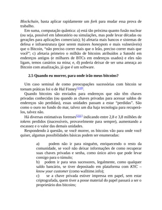 Blockchain, basta aplicar rapidamente um fork para mudar essa prova de
trabalho.
Em suma, computação quântica: a) está tão próxima quanto fusão nuclear
(ou seja, possível em laboratório ou simulações, mas pode levar décadas ou
gerações para aplicações comerciais); b) afetaria mais bancos e sistemas de
defesa e infraestrutura (por serem maiores honeypots e mais vulneráveis)
que o Bitcoin, “não preciso correr mais que o leão, preciso correr mais que
você”; c) afetaria primeiro o milhão de bitcoins atribuídos a Satoshi em
endereços antigos (e milhares de BTCs em endereços usados) e eles não
ligam, temos canários na mina; e, d) poderia deixar de ser uma ameaça ao
Bitcoin com atualização, já que é um software.
2.5 Quando eu morrer, para onde irão meus bitcoins?
Um caso seminal de como preocupações sucessórias com bitcoin se
tornam práticas foi o de Hal Finney[210].
Quando bitcoins são enviados para endereços que não têm chaves
privadas conhecidas (ou quando as chaves privadas para acessar saldos de
endereços são perdidas), essas unidades passam a estar “perdidas”. São
como o ouro no fundo do mar, talvez um dia haja tecnologia para recuperá-
los, talvez não.
Há diversas estimativas forenses[211] indicando entre 2,8 e 3,8 milhões de
tokens perdidos (inacessíveis, provavelmente para sempre), aumentando a
escassez e o valor das demais unidades.
Respondendo à questão, se você morrer, os bitcoins vão para onde você
quiser, algumas possibilidades básicas podem ser enumeradas:
a) podem não ir para ninguém, enriquecendo o resto da
comunidade, se você não deixar informações de como recuperar
suas chaves privadas e senha, como único ativo que pode levar
consigo para o túmulo;
b) podem ir para seus sucessores, legalmente, como qualquer
saldo bancário, se tiver depositado em plataforma com KYC –
know your customer (como walltime.info);
c) se a chave privada estiver impressa em papel, sem estar
criptografada, quem tiver a posse material do papel passará a ser o
proprietário dos bitcoins;
 