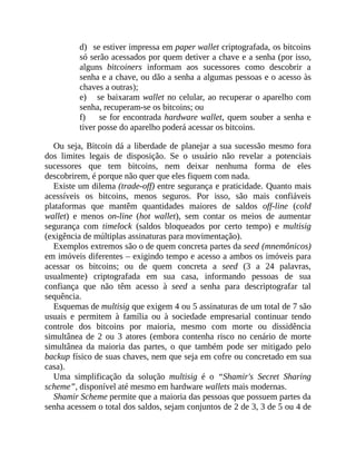 d) se estiver impressa em paper wallet criptografada, os bitcoins
só serão acessados por quem detiver a chave e a senha (por isso,
alguns bitcoiners informam aos sucessores como descobrir a
senha e a chave, ou dão a senha a algumas pessoas e o acesso às
chaves a outras);
e) se baixaram wallet no celular, ao recuperar o aparelho com
senha, recuperam-se os bitcoins; ou
f) se for encontrada hardware wallet, quem souber a senha e
tiver posse do aparelho poderá acessar os bitcoins.
Ou seja, Bitcoin dá a liberdade de planejar a sua sucessão mesmo fora
dos limites legais de disposição. Se o usuário não revelar a potenciais
sucessores que tem bitcoins, nem deixar nenhuma forma de eles
descobrirem, é porque não quer que eles fiquem com nada.
Existe um dilema (trade-off) entre segurança e praticidade. Quanto mais
acessíveis os bitcoins, menos seguros. Por isso, são mais confiáveis
plataformas que mantêm quantidades maiores de saldos off-line (cold
wallet) e menos on-line (hot wallet), sem contar os meios de aumentar
segurança com timelock (saldos bloqueados por certo tempo) e multisig
(exigência de múltiplas assinaturas para movimentação).
Exemplos extremos são o de quem concreta partes da seed (mnemônicos)
em imóveis diferentes – exigindo tempo e acesso a ambos os imóveis para
acessar os bitcoins; ou de quem concreta a seed (3 a 24 palavras,
usualmente) criptografada em sua casa, informando pessoas de sua
confiança que não têm acesso à seed a senha para descriptografar tal
sequência.
Esquemas de multisig que exigem 4 ou 5 assinaturas de um total de 7 são
usuais e permitem à família ou à sociedade empresarial continuar tendo
controle dos bitcoins por maioria, mesmo com morte ou dissidência
simultânea de 2 ou 3 atores (embora contenha risco no cenário de morte
simultânea da maioria das partes, o que também pode ser mitigado pelo
backup físico de suas chaves, nem que seja em cofre ou concretado em sua
casa).
Uma simplificação da solução multisig é o “Shamir's Secret Sharing
scheme”, disponível até mesmo em hardware wallets mais modernas.
Shamir Scheme permite que a maioria das pessoas que possuem partes da
senha acessem o total dos saldos, sejam conjuntos de 2 de 3, 3 de 5 ou 4 de
 