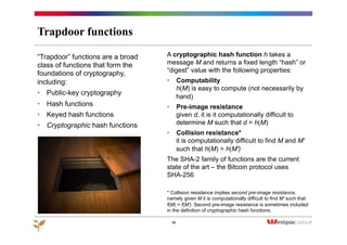 Trapdoor functions
“Trapdoor” functions are a broad
class of functions that form the
foundations of cryptography,
including:
•  Public-key cryptography
•  Hash functions
•  Keyed hash functions
•  Cryptographic hash functions
10
A cryptographic hash function h takes a
message M and returns a fixed length “hash” or
“digest” value with the following properties:
•  Computability
h(M) is easy to compute (not necessarily by
hand)
•  Pre-image resistance
given d, it is it computationally difficult to
determine M such that d = h(M)
•  Collision resistance*
it is computationally difficult to find M and M′
such that h(M) = h(M′)
The SHA-2 family of functions are the current
state of the art – the Bitcoin protocol uses
SHA-256
* Collision resistance implies second pre-image resistance,
namely given M it is computationally difficult to find M′ such that
f(M) = f(M′). Second pre-image resistance is sometimes included
in the definition of cryptographic hash functions.
 