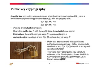 Public key cryptography
A public key encryption scheme involves a family of trapdoors function E(k,_) and a
mechanism for generating pairs of keys (P, p) with the property that:
E(P, E(p, M)) = M
E(p, E(P, M)) = M
•  P and p are mutual decrypters
•  Share the public key P with the world, keep the private key p secret
•  Encryption: the world encrypts using P, you decrypt using p
•  Authentication: send out M and E(p, M), others decrypt using P
11
•  Plain text attacks make this approach to
authentication dangerous – better practice is to
send out M and E(p, h(M)) where h is an agreed
upon hash function
•  There are many other public key signature
schemes – the Bitcoin protocol uses the Elliptic
Curve Digital Signature Algorithm (ECDSA)
known as secp256k1
 