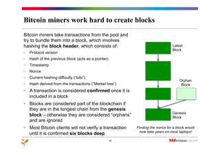 Bitcoin miners work hard to create blocks
Bitcoin miners take transactions from the pool and
try to bundle them into a block, which involves
hashing the block header, which consists of:
•  Protocol version
•  Hash of the previous block (acts as a pointer)
•  Timestamp
•  Nonce
•  Current hashing difficulty (“bits”)
•  Hash derived from the transactions (“Merkel tree”)
•  A transaction is considered confirmed once it is
included in a block
•  Blocks are considered part of the blockchain if
they are in the longest chain from the genesis
block – otherwise they are considered “orphans”
and are ignored
•  Most Bitcoin clients will not verify a transaction
until it is confirmed six blocks deep
13
Latest
Block
Orphan
Block
Genesis
Block
Finding the nonce for a block would
now take years on most laptops!
 