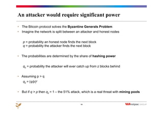 An attacker would require significant power
•  The Bitcoin protocol solves the Byzantine Generals Problem
•  Imagine the network is split between an attacker and honest nodes
p = probability an honest node finds the next block
q = probability the attacker finds the next block
•  The probabilities are determined by the share of hashing power
qz = probability the attacker will ever catch up from z blocks behind
•  Assuming p > q
qz = (q/p)z
•  But if q > p then qz = 1 – the 51% attack, which is a real threat with mining pools
14
 