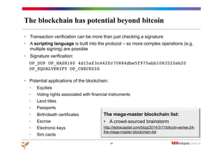 The blockchain has potential beyond bitcoin
•  Transaction verification can be more than just checking a signature
•  A scripting language is built into the protocol – so more complex operations (e.g.
multiple signing) are possible
•  Signature verification:
OP_DUP OP_HASH160 4d15af3c442fc70884dbe5f975abb1083522eb20
OP_EQUALVERIFY OP_CHECKSIG
•  Potential applications of the blockchain:
•  Equities
•  Voting rights associated with financial instruments
•  Land titles
•  Passports
•  Birth/death certificates
•  Escrow
•  Electronic keys
•  Sim cards
17
The mega-master blockchain list:
•  A crowd-sourced brainstorm
http://ledracapital.com/blog/2014/3/11/bitcoin-series-24-
the-mega-master-blockchain-list
 