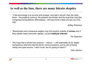 As well as the fans, there are many bitcoin skeptics
•  “if the technology is to survive and prosper, and well it should, then the other
three – the pretend currency, the pretend commodity and the anarchist mob [the
conspiracy-loving Bitcoin aficionados] – will have to be rudely shoved out of its
way”
Jeffrey Robinson
•  “Blockchains and consensus ledgers may find traction outside of niches only if
they satiate mass consumer appeal, not just hobbyist interest”
Tim Swanson
•  “the hope that a whole new protocol — bitcoin — will essentially do for digital
transactions what the internet did for communications, just by dint of being
cheap and open-source. I wish it luck, but it’s going to need it.”
Felix Salmon
18
 