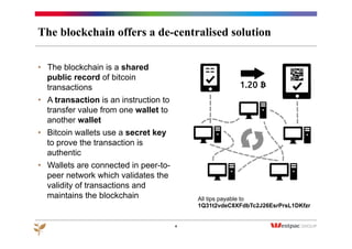 The blockchain offers a de-centralised solution
4
•  The blockchain is a shared
public record of bitcoin
transactions
•  A transaction is an instruction to
transfer value from one wallet to
another wallet
•  Bitcoin wallets use a secret key
to prove the transaction is
authentic
•  Wallets are connected in peer-to-
peer network which validates the
validity of transactions and
maintains the blockchain All tips payable to
1Q31t2vdeC8XFdbTc2J26EsrPrsL1DKfzr
 