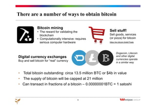 There are a number of ways to obtain bitcoin
5
•  Total bitcoin outstanding: circa 13.5 million BTC or $4b in value
•  The supply of bitcoin will be capped at 21 million
•  Can transact in fractions of a bitcoin – 0.00000001BTC = 1 satoshi
Bitcoin mining
•  The reward for validating the
blockchain
•  Computationally intensive: requires
serious computer hardware
Digital currency exchanges
Buy and sell bitcoin for “real” currency
Sell stuff!
Sell goods, services
(or pizza) for bitcoin
Dogecoin, Litecoin
and other digital
currencies operate
in a similar way
https://en.bitcoin.it/wiki/Trade
 