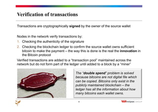 Verification of transactions
8
Transactions are cryptographically signed by the owner of the source wallet
Nodes in the network verify transactions by:
1.  Checking the authenticity of the signature
2.  Checking the blockchain ledger to confirm the source wallet owns sufficient
bitcoin to make the payment – the way this is done is the real the innovation in
the Bitcoin protocol
Verified transactions are added to a “transaction pool” maintained across the
network but do not form part of the ledger until added to a block by a “miner”
The “double spend” problem is solved
because bitcoins are not digital file which
can be copied. Bitcoins only exist in the
publicly maintained blockchain – the
ledger has all the information about how
many bitcoins each wallet owns.
 