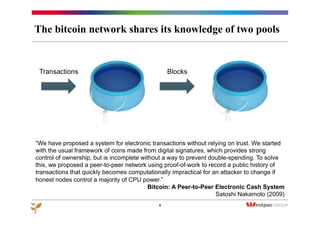 The bitcoin network shares its knowledge of two pools
9
Transactions Blocks
“We have proposed a system for electronic transactions without relying on trust. We started
with the usual framework of coins made from digital signatures, which provides strong
control of ownership, but is incomplete without a way to prevent double-spending. To solve
this, we proposed a peer-to-peer network using proof-of-work to record a public history of
transactions that quickly becomes computationally impractical for an attacker to change if
honest nodes control a majority of CPU power.”
Bitcoin: A Peer-to-Peer Electronic Cash System
Satoshi Nakamoto (2009)
 