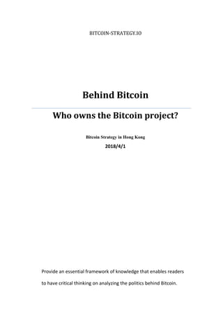 BITCOIN-STRATEGY.IO
Behind Bitcoin
Who owns the Bitcoin project?
Bitcoin Strategy in Hong Kong
2018/4/1
Provide an essential framework of knowledge that enables readers
to have critical thinking on analyzing the politics behind Bitcoin.
 