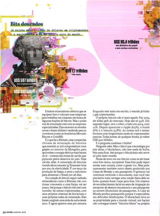34 SUPER JANEIRO 2018
de 991,aI4Is _em criptomoedas
o o ouro do mundo .
. '!
~--...._-
Existem mineradores caseiros que se
equipam bem e colocam suas máquinas
para trabalhar em conjunto, em busca de
algumas frações de bitcoin. Mas o poder
real de mineração estácomas empresas
especializadas. Elas escavam as moedas
novas efazem dinheiro vendendo paraas
corretoras (como as brasileiras Mercado
Bitcoin e CoinBR).
Éoque faz aBitmain,uma companhia
chinesa de mineração de bitcoins
quemantém 21 mil computadores num
galpão no interior da Mongólia, para
aproveitar aenergia elétricamais barata
de lá - cortesia das minas de carvão que
pipocam pelos desertos do país. Haja
carvão, aliás. A mineração de bitcoins
mundo afora consome33Terawatts-hora
por ano de eletricidade. É um terço da
produção de ltaipu, e seria o suficiente
para alimentar o Brasil por 26 dias.
Se acotação do bitcoin seguirsubindo,
mineradoras como a Bitmain vão con-
tinuar crescendo, e uma Itaipu vai ser
pouco. Até porque obitcoin não está mais
sozinho: há outras criptomoedas, com
seus próprios sistemas de blockchain e
suas próprias redes de mineração. Elas
foram surgindo umaatrás da outra desde
2011. E agora aparece uma por semana.
--USs90,4trilhões
em dinheiro de papel
e em contas-correntes
Enquanto este texto era escrito, o mundo já tinha
1-356 criptomoedas.
O próprio bitcoin não é mais aquele. Em 2013,
ele tinha 95% do mercado. Hoje são só 54%. Em
segundo lugar, vem o ether, criado em 201.4, com
12%. Depois aparecem o ripple (6,5%), o bcash
(6%) e o litecoin (2,8%). As outras mil e tantas
formam uma longuíssima cauda de criptomoedas
nanicas. Todas juntas, de qualquer forma, jávalem
US$ 500 bilhões.
E a pergunta continua: é bolha?
Ninguém sabe. Mas o fato é que atecnologia por
trás delas, o blockchain, não tem nada de bolha.
Veio para ficar. Até porque o blockchain não serve
só para fazer moeda.
Pense de novo em um bitcoin como se ele fosse
uma foto única, incopiável. Essa foto pode repre-
sentar uma moeda, como a gente viu. Mas pode
representar também outro objeto produzido por
Casas da Moeda: o seu passaporte. O governo vai
continuar emitindo o documento, mas você não
precisaria mais carregar uma versão física dele no
bolso quando fosse viajar para fora. Um sistema
de reconhecimento facial no setor de imigração do
aeroporto de destino encontraria o seu passaporte
na nuvem blockchain de passaportes. A Casa da
Moeda produz passaportes porque é especialista
em dificultar falsificações. O blockchain leva es-
sa propriedade para o mundo virtual: um hacker
não consegue inserir "bitcoins falsos" na própria
 