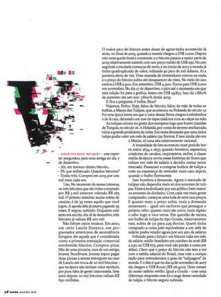 - vocÊ INVESTE NO QUÊ? -esterepór-
ter perguntou para uma amiga no dia 7
de dezembro.
- Ah, em tesouro direto, bitcoin...
- Pô, que sofisticado. Quantos bitcoins?
- Tenho três. Comprei em 2015 por uns
mil reais cada um.
Uau. No momento da nossa conversa,
os três bitcoins que elatinha comprado
por R$ 3 mil estavam valendo R$ 165
mil. O prêmio máximo numa roleta de
cassino é de 35 vezes aquilo que você
jogou.Aapostadelajáestavapagando 55
vezes. Eseguiu subindo. Enquanto este
texto eraescrito, dia18 de dezembro, três
bitcoins já valiam R$ 207 mil.
Não faltam casos insanos. Em 2010,
um certo Laszlo Hanyecz, um pro-
~amadoramericano de ascendência
húngara, fez aquela que é considerada
como a primeira transação comercial
envolvendo bitcoins. Comprou pizza.
Não de uma pizzaria, mas de um amigo,
Jeremy Sturdivant. Jeremy topou pagar
duas pizzas a serem entregues na casa
de Laszlo emtroca de 10 mil bitcoins -
que na época não tinham valor nenhum,
por pura falta de gente interessada. Sete
anos depois, 10 mil bitcoins valiam R$
650 milhões.
28 SUPER JANEIRO 2018
o maior pico do bitcoin antes desse de agora tinha acontecido lá
atrás, no final de 2013, quando amoeda chegou aUS$ 1.000.Depois
veiouma queda lenta e constante, e obitcoinpassou amaior parte de
2015 relativamente estável, comum preço médio de US$ 250. No ano
seguinte aescalada começou de novo, e no início de 20 7a moeda já
tinha quadruplicado de valor, voltando ao pico de mil dólares. Ai a
porteira abriu de vez. Uma manada de investidores entrou na onda,
e o preço do bitcoin subiu até desaparecer de vista. No meio do ano
estava aUS$ 2.500.Em setembro, US$ 4.500. Tocou para US$ 7.000
em novembro. No dia17de dezembro, o pico até o momentoem que
esta edição foi para a gráfica, bateu em US$ 19.857. Isso dá 1.880%
de aumento em um ano. 7.800% desde 2015.
E fica a pergunta: é bolha, Bino?
Vejamos, Pedro. Hoje, falou de bitcoin, falou da mãe de todas as
bolhas, a Mania das Tulipas, que aconteceu na Holanda do século 17.
Foiuma épocabreve,emque ovalordessas flores chegou àestratosfera
ede lácaiu,deixandoum marde especuladores comas calças na mão.
As tulipas caíram no gosto dos europeus logo que foram trazidas
daTurquia, noséculo16. AHolanda, porcontado terreno encharcado,
virouagrande produtora da coisa. Era tanta demandaque umaúnica
tulipa podiavaler um mês de salário (25 florins). Eisso ainda não era
a Mania; só uma alta relativamente racional.
Ainsanidade de fato aconteceu num período bre-
ve, entre 1634 e 1637, quando ferreiros, sapateiros,
criadores de cavalos, carpinteiros, enfim, a classe
média da época ouviu essas histórias de flores que
valiam um mês de salário e decidiu entrar nesse
mercado. Passaram a comprar bulbos de tulipa a
rodo na esperança de revender mais caro depois,
quando o bulbo florescesse.
Isso bombou a demanda. Agora o mercado de
tulipas não dependia mais só dos amantes de tulí-
pas. Estavaanabolizado porum públíco bem maior:
os amantes de dinheiro. Com cadavez mais gente
comprando, começouuma bola de neve nos preços.
E quanto mais o preço subia, mais a demanda
aumentava - igual um cachorro que persegue o
próprio rabo: quanto mais ele corre, mais rápido
o rabo foge, e vice-versa. Em questão de meses,
um bulbo de tulipa do tipo Gouda, relativamente
rara, subiu de 20 para 225 florins. Quem tinha
comprado a coisa pelo equivalente a um mês de
salário podia vender agora por um ano de salário.
Voltando para°futuro: um bitcoinvalia um mês
do salário médio brasileiro em outubro de 2016 (R$
2.230, ou US$ 675, paravocê não perder aconta em
dólar). Claro que °preço do bitcoin não tem a ver
com a média salarial do Brasil, mas vale a compa-
r~ãoparaentendennoso~audeutul~agem"da
moeda. Eofato éque no dia19de novembro de 2017
ela chegou a US$ 8.000 (R$ 26.400). Doze meses
do nosso salário médio. Igual a Gouda - com uma
diferença: enquanto esse foi oauge dessavariedade
de tulipa, o bitcoin seguiu subindo.
 