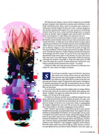 Na Holanda das tulipas, o preço da flor desgarrou da realidade
porque ninguém mais adquiria as plantas para embelezar a sala.
Toda a demanda entre 1634 e 1637 era de gente que comprava o
bulbo para revender depois. Só tem uma coisa: o estoque de gente a
fim de fazer apostas acaba rápido. Foi o que aconteceu na Holanda.
Quando isso ficou claro, o preço das flores ,despencou. A manada
mudou de direção: agora ninguém mais queria saber de bulbos
como investimento, e o valor deles caiu para perto de zero.
E o bitcoin? Bom, a bolha das tulipas, e todas as outras ao longo
da história, foram timidas diante do que está acontecendo com a
moeda eletrônica. A tulipa que mais subiu de preço na época, pelos
registros que sobraram, foi a Croenen amarela, umavariedade menos
nobre. Um saco com meio quilo de bulbos, que era comercializado
por 20 florins, chegou a 1.200. Um salto de 5.9°0% ao longo dos
três anos de Mania. O bitcoin bateu essa marca com folga. Em dois
anos. Na bolha da internet, o Índice Nasdaq, da bolsa das empresas
de tecnologia dos EUA, subiu "só" 400%. E isso num intervalo re-
lativamente longo entre 1996 e o fim da festa, em 2000. Por outro
lado, nem tudo o que infla estoura. Terminada a bolha da internet,
cada ação da Amazon valia US$ 10. Hoje elas estão perto de US$
1.200. Um pique de 11.9°0%. E quem disser que a Amazon é uma
bolha é porque precisa maneirar nas tulipas - de chope.
O bitcoin, então, está mais para uma Amazon ou mais para uma
tulipa? É o que vamos ver daqui em diante.
Se você quer entender o que é um bitcoin, não pense
nele como uma moeda. Pense como se cada bitcoin
fosse uma foto que você carrega no celular. Só queuma
foto diferente, meio Black Mirror: trata-se de uma ima-
gem que não dá para copiar. Éimpossível subi-la para o Instagram
ou mandar para grupo de zap. Ela só existe dentro do seu celular,
na forma de uma única cópia. Não adianta dar print screen, nada.
Não vai funcionar.
Aí você decide mandar essa foto mágica para um amigo. Beleza.
Só tem uma coisa: ela vai sumir do seu celular para sempre, sem
deixar vestígios. De agora em diante ela mora no celular do seu
amigo, e só vai sair de lá se ele quiser.
O sistema do bitcoin consiste em 21 milhões dessas fotos má-
gicas, cada uma divisível em cem milhões de partes. Ou seja: você
também pode dar um centésimo de milionésimo da sua foto mágica
para um amigo. Aí ele fica com 0,00000001 dela, e 0,999999999
da imagem original fica com você. Dê um terço do que te sobrou
para outra pessoa, e vai restar 0,333333333 na sua carteira.
Falei "carteira" aqui porque a essa altura já deve soar natural.
Simplesmente porque as propriedades dessa "foto mágica" são exa-
tamente as propriedades do dinheiro. Se você tem R$ 1 mil na conta
e transfere um centavo para um amigo, sobram R$ 999,99. Dê um
terço do que sobrou para outro e vai restar R$ 333,33. Perdão pelo
excesso de didatismo. Esse exemplo óbvio está aqui para mostrar
que o bitcoin emula a propriedade definidora daquilo que a gente
conhece como "dinheiro": cada unidade é, digamos, única mesmo. IVocê não pode copiar uma nota de R$ 50, muito menos os núme-
ros que aparecem na sua tela de saldo. Dinheiro você não copia. -+ I
JANEIRO 2018 SUPER 29
 