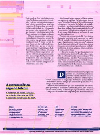 Você transfere. Com bitcoin é a mesma
coisa. Tendo esse conceito bem introje-
tado, você não precisa mais pensar em
cada bitcoin como se fosse uma foto,
mas como ele é na verdade: um grande
código criptografado (é a criptografia
que torna a coisa incopiável). Por isso
que chamam o bitcoin de criptomoeda.
Vamos usar esse termo daqui em diante.
O bitcoin funciona assim justamente
porque Satoshi Nakamoto, o inventor da
coisa (veja na pág. 35), queria criar uma
moeda universal. A utopia por trás da
ideia é que um dia você trabalhe em
troca de bitcoins, e que use os bitcoins
para se alimentar e pagar o aluguel. Tudo
dispensando a intermediação de bancos,
e por fora da alçada dos governos -até
por isso o bitcoin começou sua carreira
meio que na marginalidade, sendo usado
como moeda para comprar drogas na
deep web, o submundo da internet, nos
idos de 2011. Mas essa fase passou. O
bitcoin virou coisa séria.
Satochi deu à luz um sistema brilhante para tor-
nar sua moeda realidade. Ele batizou esse sistema
como "blockchain" (cadeia de blocos). Funciona do
jeito que você viu aqui: o blockchain cria unidades
incopiáveis e permite que cada indivíduo seja o único
dono dessa unidade. Chame essaunidade de "moeda"
e o que temos é o blockchain emulando as funções
de um banco. Mais do Que de um banco: de todo
um sistema financeiro.
Pense no real, a nossa moeda. Ele é um sistema
financeiro composto, neste momento, por 2,3 tri-
lhões de unidades indivisíveis (os reais na forma de
papel e depositados em contas correntes*), cada uma
divisível até um centésimo. O bitcoin é um sistema
financeiro composto por 21 milhões de unidades
(os bitcoins) divisíveis cada uma até um centésimo
de milionésimo. É isso.
Só fica uma questão. Por que é que alguém vai
usar bitcoin como dinheiro? O real, o dólar, o euro e
todas as outras 177 moedas reconhecidas pela ONU
já não fazem esse trabalho? Para que reinventar a
roda? Existe um motivo: porque nem todo mundo
confia em dinheiro. Para saber de onde vem essa
desconfiança,temos de dar mais um passo: entender
profundamente o que é o dinheiro.
A estratosférica
saga do bitcoin
A história da moeda virtual:
da criação discreta em 2009
à ascensão monstruosa de 2017.
"Dinheiro é um mecanismo engenhoso:
permite que a manicure compre seis
pãezinhos semter de fazer as unhas do
padeiro", escrevemos uma vez aqui na
SUPER. Mas dinheiro só é algo digno desse nome quando obedece
a dois critérios: Precisa ser algo que todo mundo queira. Não pode
ser algo muito abundante.
Por essas, praticamente tudo que fosse relativamente raro e muita
gente quisesse já foi usado como dinheiro. Sal, couro, rolos de tabaco,
conchas bonitas, cachaça. Mas a coisa que pegou mesmo foi outra: ouro.
Porque o ouro cumpre como ninguém aquelas duas características
US$ O
Em janeiro de 2009,
Satoshl Nakamoto
lança a primeira
versão do software
do bitcoin e minera
a moeda número um.
US$ 0,0025
A primeira tran-
sação, em maio
de 2010: 10 mil
bitcolns por uma
pizza de U$ 25.
US$l
Paridade: pela
primeira vez, /
umbitcoln
vale o mesmo
que um dólar.
US$ 30
A primeira "bolha" aparece após
a revelação de que a moeda serve
para comprar drogas na deep web.
A empolgação termina e o preço
cai a US$ 2 nos meses seguintes.
2009 C010 2011 2012 2013
'a conb inclui ~em CD&s, e exclui aplicações em fundos de ",nela fixa e tftulos públicos; IncluIndo ambos, temos um total de 6.5 trtIhões.
 