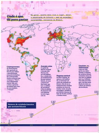 Onde é que
dá para gastar
Em geral, quanto mais rico o lugar. maior
a penetração do bitcoin - mas as exceções
surpreendem, inclusive no Brasil.
Criptogovernos
05 venezuelanos
têm apostado no
bitcoin para driblar
a desvalorização
rampante do bolívar.
Em contrapartida,
Maduro anunciou que
vai lançar o HPetroH,
uma criptomoeda
estatal Não será
a única: o governo
da Estônia está crian-
do uma também,
a "estcoin".
Número de estabelecimentos
que aceitam bitcoin
1.819
o
Araeaju coiDs
A capital do
bitcoln no Brasil
é Aracaju (SE).
Mesmo com
501 mil habitan-
tes, a cidade tem
58 estabelecimen-
tos que aceitam
bitcoin, só nove
a menos que
São Paulo, que
tem 12 milhões
de moradores.
O Rio (6 milhões
de pessoas) vem
num distante
terceiro lugar,
com 26.
5.367
o
Pequena notável
As Ilhas Canárias, de
apenas 5 mil habitan-
tes, se tomaram um
centro de aceitação do
bitcoin. Mais de )0 es-
tabelecimentos vendem
produtos em troca da
moeda. Israel, um polo
tecnológico. também é
pró-bltcoin: dezenas de
lojas de Tel Aviv aceitam
a moeda virtual
7.071
o
Usuários vs.
Valorização
Cada vez mais
gente usa cripto-
moedas. O número
de carteiras virtuais
aumentou 1OO'llo em
2017 (de 7,6 milhões
para 14,7 milhões).
Uma bela porcenta-
gem, mas que some
diante de outra: 05
1.800"10 da valoriza-
ção do bitcoin.
8.183
o
 