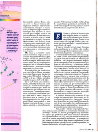 roncentraçclo de
~stabe(edmentos
/ue aceitam bitcoin
mundial. A China, 1.842 toneladas. Os EUA, 8.133.
E é aí que o bitcoin quer entrar. A criptomoeda foi
criada para ser algo tão valioso quanto ouro. Como?
Imitando a maior das propriedades do ouro.
Existem 21 milhões de bitcoins no pla-
neta. Ninguém jamais vai "imprimir",
criar, um bitcoin novo, como acontece
com dinheiro de papel. É dessa forma
que a criptomoeda pretende simular o ouro, e se
tornar algo imune a inflação - logo, mais atraente
que o dinheiro de papel.
O jogo de imitação vai mais longe. Desses 21
milhões de bitcoins, só 17 milhões estão circulan-
do. Os outros 4 milhões seguem ocultos, como se
fossem um metal precioso a ser minerado.
O sistema do bitcoin funciona como um videoga-
me online. As novas unidades estão nas profundezas
do jogo. E você precisa baixar um software para
minerá-las. Com o programa instalado,sua máquina
passa a fazer parte da rede de processamento que
gerencia a rede do bítcoin - toda formada por má-
quinas de outros mineradores. Ou seja, é uma rede
peer-to-peer, igual o Pirate Bay(só que dentro da lei).
Agora, digamos que eu transfira um milésimo
de bitcoin para comprar uma pizza. Essa transação
requer algum poder de processamento. O sistema
precisaverificar se eu realmente tenho um milésímo
de bitcoin na minha conta, checar se a conta da
pizzaria que aceita bitcoin é válida, e fazer atransfe-
rênciade fato. Tudo isso pode serprocessado pelasua
máquina, na sua casa, sem que você nunca tenha me
visto na vida. Como prêmio por emprestar energia
elétrica e poder de computação ao sistema, você
ganha algumas frações dos meus bitcoins - ou seja,
a minha pizza fica um pouco mais cara, jáque o seu
pagamento sai da minha carteira virtual.
Já para você desenterrar bitcoins novos de fato
precisa dar mais um passo. Sua máquina tem de
resolver um quebra-cabeça matemático. Para dar
uma ideia melhor: um game para PC, do ponto de
vista do seu computador, é um quebra-cabeça ma-
temático. Quanto mais complexo o game, mais os
processadores dele fritam os transistores.
Bom, ao criar o bitcoin, em 2009, Satoshi Naka-
moto estipulou que a quantidade de novas moedas mineradas deve
ser sempre a mesma, não importa quanta gente esteja minerando.
Isso significa que, quanto mais gente estiver nessa, mais difíceis vão
ser os quebra-cabeças. Em 2009, dava para minerar 200 unidades
com um PC comum em questão de dias. Em 2014, já levava 98 anos
para minerar um único bitcoin. Hoje, esquece: os problemas são tão
absurdos que só dá para resolvê-los com vários computadores ro-
bustos trabalhando em rede 24 horas por dia. -+
Europeia têm feito isso desde a crise
de 2008 - os Bancos Centrais deles
imprimem dinheiro e emprestam ba-
sicamente sem juros para os bancos.
Nisso, os empresários ganham crédito
barato para abrir negócios e os consu-
midores, para comprar o que os em-
presários vendem. Se der errado, como
aconteceu no Brasil lá atrás, a sociedade
não responde ao estímulo. O governo
fabrica cada vez mais dinheiro, só que
ninguém produz mais do que já estava
produzindo, e os preços sobem. Se der
certo, por outro lado, todo mundo passa
a produzir mais, os empregos voltam
e xô, recessão.
Mas nunca dá 100% certo. Sempre
acabam imprimindo um pouco mais de
dinheiro do que seria necessário, pelo
simples fato de que gerenciar a eco-
nomia de um país inteiro é tão difícil
quanto pilotar um caça na garagem do
seu prédio. Não dá para calcular todos
os movimentos - no mínimo, você vai
raspar a asa em algum poste.
O próprio dólar, que jamais viveu
uma hiperinflação, dá suas raspadas o
tempo todo. Para comprar algo que em
1992 custava US$ 20, hoje você precisa
de US$ 35 Gá que a inflação acumulada
dos últimos 25 nos EUA foi de 75%).
Se os EUA derem uma brasílzada
um dia, o dólar hiperinflaciona, cai em
desuso, e a economia mundial perde
sua grande referência, pelo menos por
um tempo, até que coloquem tudo nos
eixos de volta. Convenhamos que essa
não é exatamente uma hipótese para
você levar a sério. Mesmo assim, não
falta quem tente se prevenir. E é por
isso que ainda existe um mercado para
ouro. O Brasil mesmo guarda 67 tone-
ladas do metal amarelo para o caso de
alguma catástrofe no sistema financeiro
11.203
o
Tõfora
Já há quem tenha
desistido do bltcoln.
A Steam, maior pla-
tafonna de venda
de games onUne do
planeta, deixou de
aceitar a moeda em
dezembro depois
de quase dois anos.
Motivo: as altas
taxas de transação
e as oscilações no
preço da moeda.
JANEIRO 2018 SUPER 33
 