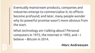 Eventually mainstream products, companies and
industries emerge to commercialize it; its effects
become profound; and later, many people wonder
why its powerful promise wasn’t more obvious from
the start.
What technology am I talking about? Personal
computers in 1975, the Internet in 1993, and – I
believe – Bitcoin in 2014.
-Marc Andreessen