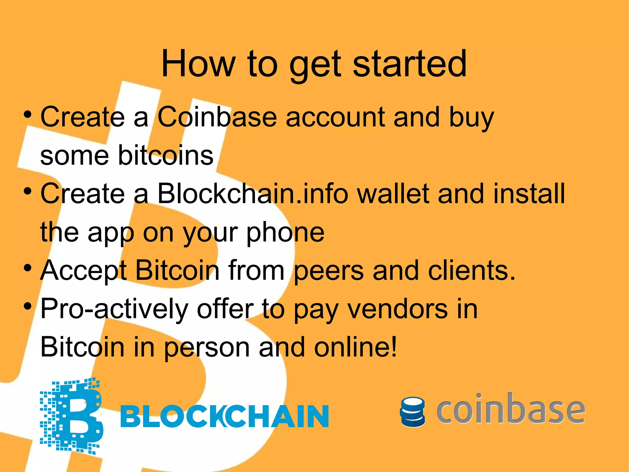 How to get started

Create a Coinbase account and buy
some bitcoins

Create a Blockchain.info wallet and install
the app on your phone

Accept Bitcoin from peers and clients.

Pro-actively offer to pay vendors in
Bitcoin in person and online!
 