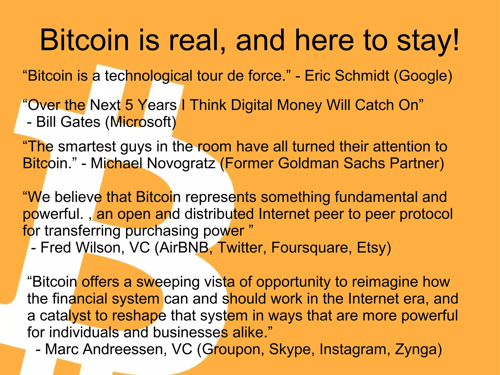 Bitcoin is real, and here to stay!
“Bitcoin is a technological tour de force.” - Eric Schmidt (Google)
“The smartest guys in the room have all turned their attention to
Bitcoin.” - Michael Novogratz (Former Goldman Sachs Partner)
“We believe that Bitcoin represents something fundamental and
powerful. , an open and distributed Internet peer to peer protocol
for transferring purchasing power ”
- Fred Wilson, VC (AirBNB, Twitter, Foursquare, Etsy)
“Bitcoin offers a sweeping vista of opportunity to reimagine how
the financial system can and should work in the Internet era, and
a catalyst to reshape that system in ways that are more powerful
for individuals and businesses alike.”
- Marc Andreessen, VC (Groupon, Skype, Instagram, Zynga)
“Over the Next 5 Years I Think Digital Money Will Catch On”
- Bill Gates (Microsoft)
 