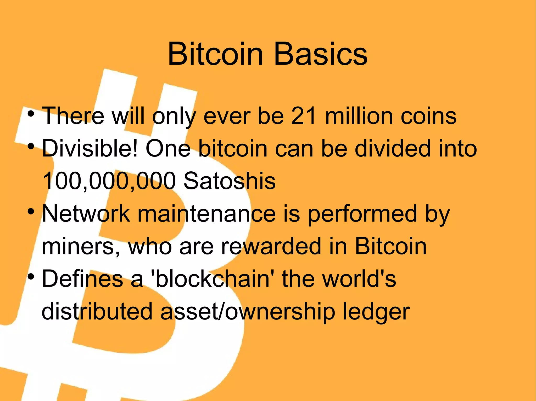 Bitcoin Basics

There will only ever be 21 million coins

Divisible! One bitcoin can be divided into
100,000,000 Satoshis

Network maintenance is performed by
miners, who are rewarded in Bitcoin

Defines a 'blockchain' the world's
distributed asset/ownership ledger
 