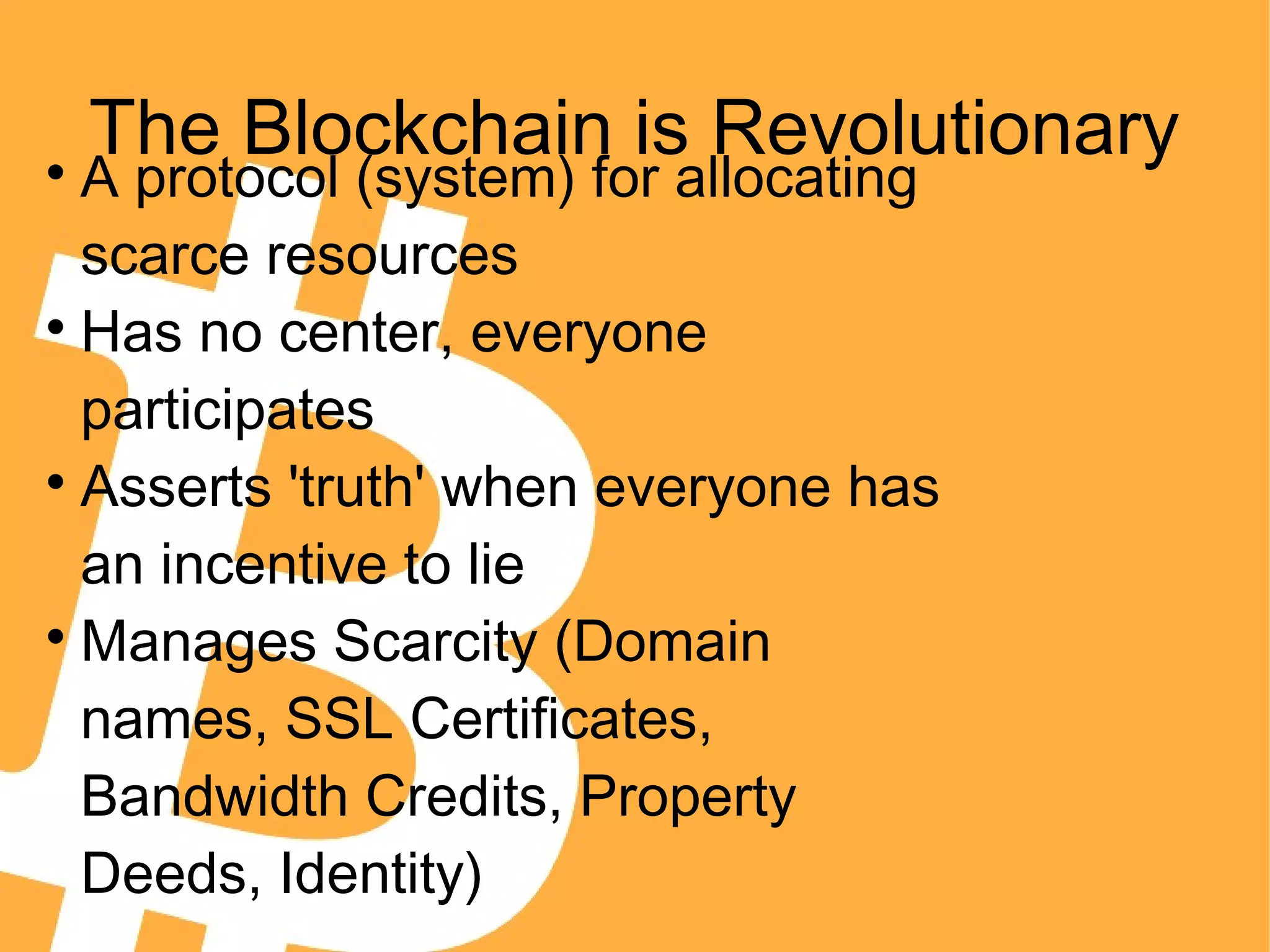 The Blockchain is Revolutionary
A protocol (system) for allocating
scarce resources

Has no center, everyone
participates

Asserts 'truth' when everyone has
an incentive to lie

Manages Scarcity (Domain
names, SSL Certificates,
Bandwidth Credits, Property
Deeds, Identity)
 