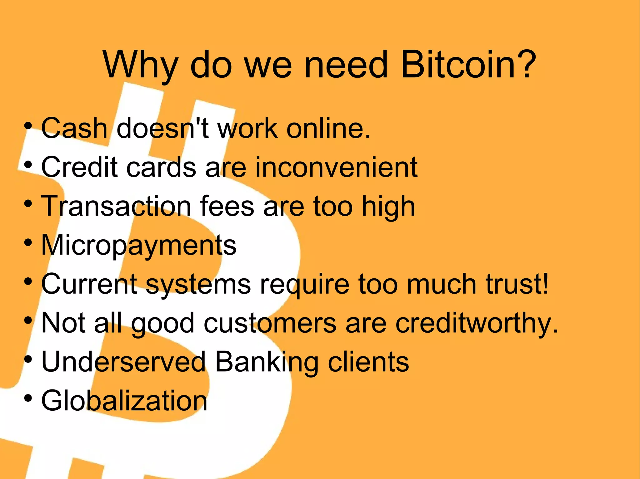 Why do we need Bitcoin?

Cash doesn't work online.

Credit cards are inconvenient

Transaction fees are too high

Micropayments

Current systems require too much trust!

Not all good customers are creditworthy.

Underserved Banking clients

Globalization
 