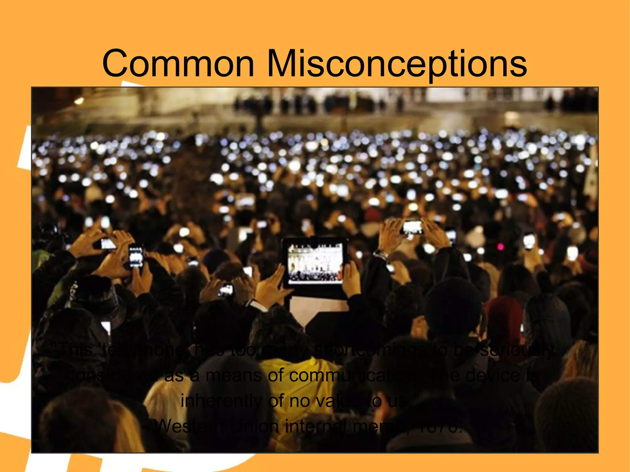 Common Misconceptions
"This 'telephone' has too many shortcomings to be seriously
considered as a means of communication. The device is
inherently of no value to us."
- Western Union internal memo, 1876.
 