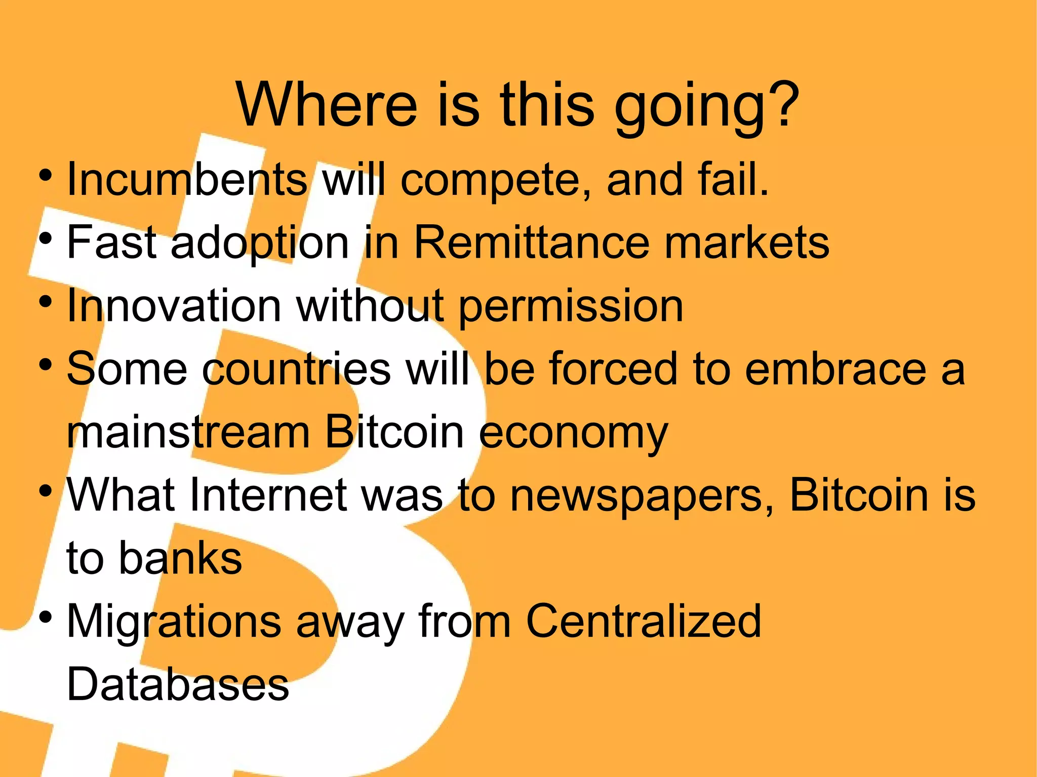 Where is this going?

Incumbents will compete, and fail.

Fast adoption in Remittance markets

Innovation without permission

Some countries will be forced to embrace a
mainstream Bitcoin economy

What Internet was to newspapers, Bitcoin is
to banks

Migrations away from Centralized
Databases
 