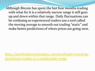 https://profitableinvestingtips.com/profitable-investing-
tips/bitcoin-trades-in-a-predictable-range
Although Bitcoin has spent the last four months trading
with what for it is a relatively narrow range it still goes
up and down within that range. Daily fluctuations can
be confusing so experienced traders use a tool called
the moving average to smooth out trading “static” and
make better predictions of where prices are going next.
 