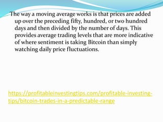 https://profitableinvestingtips.com/profitable-investing-
tips/bitcoin-trades-in-a-predictable-range
The way a moving average works is that prices are added
up over the preceding fifty, hundred, or two hundred
days and then divided by the number of days. This
provides average trading levels that are more indicative
of where sentiment is taking Bitcoin than simply
watching daily price fluctuations.
 