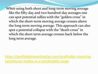https://profitableinvestingtips.com/profitable-investing-
tips/bitcoin-trades-in-a-predictable-range
When using both short and long-term moving average
like the fifty-day and two hundred-day averages one
can spot potential rallies with the “golden cross” in
which the short-term moving average crosses above
the long term moving average. This approach can also
spot a potential collapse with the “death cross” in
which the short term average crosses back below the
long term average.
 