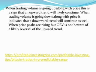 https://profitableinvestingtips.com/profitable-investing-
tips/bitcoin-trades-in-a-predictable-range
When trading volume is going up along with price this is
a sign that an upward trend will likely continue. When
trading volume is going down along with price it
indicates that a downward trend will continue as well.
When price peaks are rising but OBV is not beware of
a likely reversal of the upward trend.
 