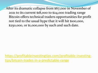 https://profitableinvestingtips.com/profitable-investing-
tips/bitcoin-trades-in-a-predictable-range
After its dramatic collapse from $67,000 in November of
2021 to its current $18,000 to $24,000 trading range
Bitcoin offers technical traders opportunities for profit
not tied to the usual hype that it will hit $100,000,
$250,000, or $1,000,000 by such and such date.
 