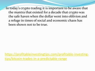 https://profitableinvestingtips.com/profitable-investing-
tips/bitcoin-trades-in-a-predictable-range
In today’s crypto trading it is important to be aware that
the mantra that existed for a decade that crypto was
the safe haven when the dollar went into oblivion and
a refuge in times of social and economic chaos has
been shown not to be true.
 