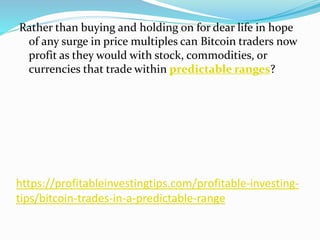 https://profitableinvestingtips.com/profitable-investing-
tips/bitcoin-trades-in-a-predictable-range
Rather than buying and holding on for dear life in hope
of any surge in price multiples can Bitcoin traders now
profit as they would with stock, commodities, or
currencies that trade within predictable ranges?
 