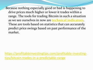 https://profitableinvestingtips.com/profitable-investing-
tips/bitcoin-trades-in-a-predictable-range
Because nothing especially good or bad is happening to
drive prices much higher or lower it trades within a
range. The tools for trading Bitcoin in such a situation
as we see ourselves in now are technical indicators.
These are tools based on statistics that can accurately
predict price swings based on past performance of the
market.
 