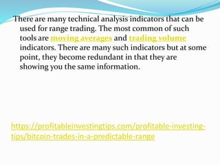 https://profitableinvestingtips.com/profitable-investing-
tips/bitcoin-trades-in-a-predictable-range
There are many technical analysis indicators that can be
used for range trading. The most common of such
tools are moving averages and trading volume
indicators. There are many such indicators but at some
point, they become redundant in that they are
showing you the same information.
 