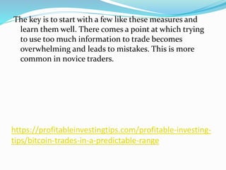 https://profitableinvestingtips.com/profitable-investing-
tips/bitcoin-trades-in-a-predictable-range
The key is to start with a few like these measures and
learn them well. There comes a point at which trying
to use too much information to trade becomes
overwhelming and leads to mistakes. This is more
common in novice traders.
 