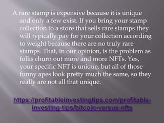 A rare stamp is expensive because it is unique
and only a few exist. If you bring your stamp
collection to a store that sells rare stamps they
will typically pay for your collection according
to weight because there are no truly rare
stamps. That, in our opinion, is the problem as
folks churn out more and more NFTs. Yes,
your specific NFT is unique, but all of those
funny apes look pretty much the same, so they
really are not all that unique.
 