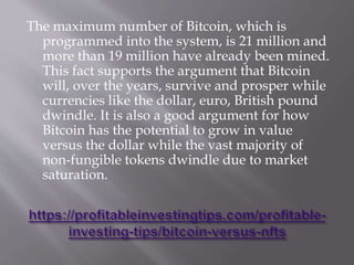 The maximum number of Bitcoin, which is
programmed into the system, is 21 million and
more than 19 million have already been mined.
This fact supports the argument that Bitcoin
will, over the years, survive and prosper while
currencies like the dollar, euro, British pound
dwindle. It is also a good argument for how
Bitcoin has the potential to grow in value
versus the dollar while the vast majority of
non-fungible tokens dwindle due to market
saturation.
 