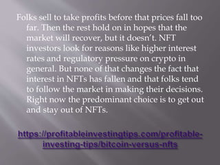 Folks sell to take profits before that prices fall too
far. Then the rest hold on in hopes that the
market will recover, but it doesn’t. NFT
investors look for reasons like higher interest
rates and regulatory pressure on crypto in
general. But none of that changes the fact that
interest in NFTs has fallen and that folks tend
to follow the market in making their decisions.
Right now the predominant choice is to get out
and stay out of NFTs.
 