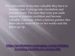 For collectables to become valuable they have to
become rare. Coins go into circulation and
become worn. The ones that were put aside
remain in pristine condition and become
valuable. Likewise, when a famous painter dies
there are no more of his or her works and the
prices go up.
 